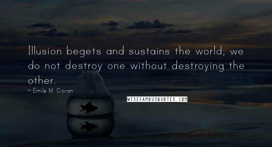 Emile M. Cioran Quotes: Illusion begets and sustains the world; we do not destroy one without destroying the other.