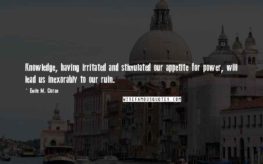 Emile M. Cioran Quotes: Knowledge, having irritated and stimulated our appetite for power, will lead us inexorably to our ruin.