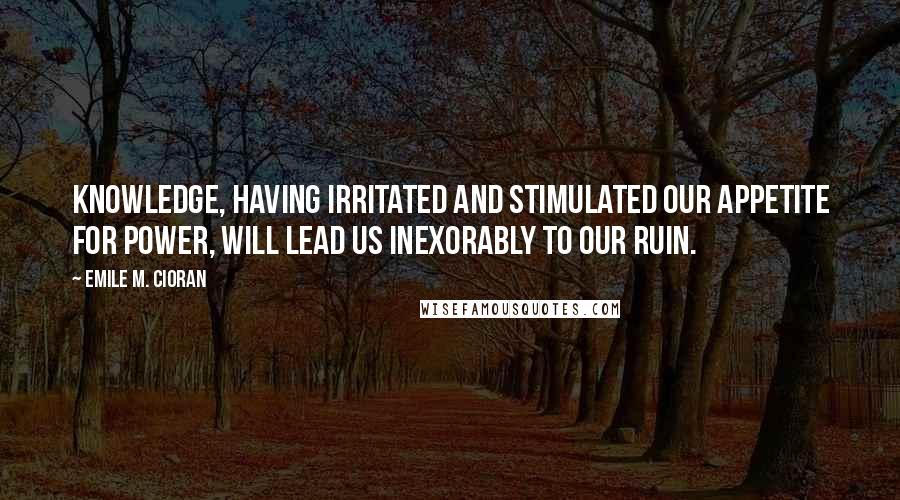 Emile M. Cioran Quotes: Knowledge, having irritated and stimulated our appetite for power, will lead us inexorably to our ruin.