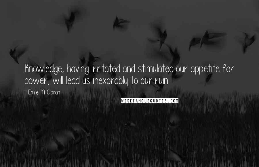 Emile M. Cioran Quotes: Knowledge, having irritated and stimulated our appetite for power, will lead us inexorably to our ruin.