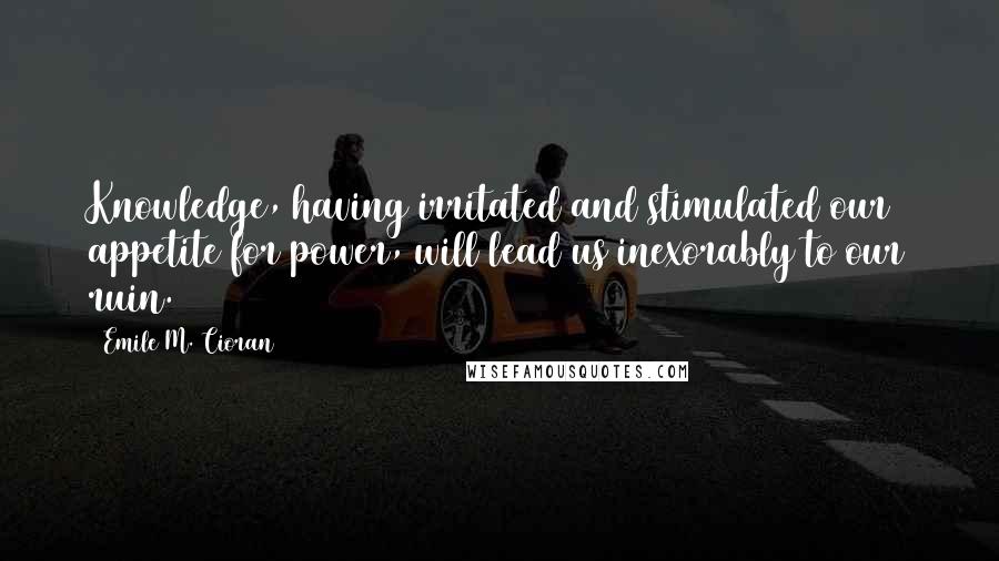 Emile M. Cioran Quotes: Knowledge, having irritated and stimulated our appetite for power, will lead us inexorably to our ruin.