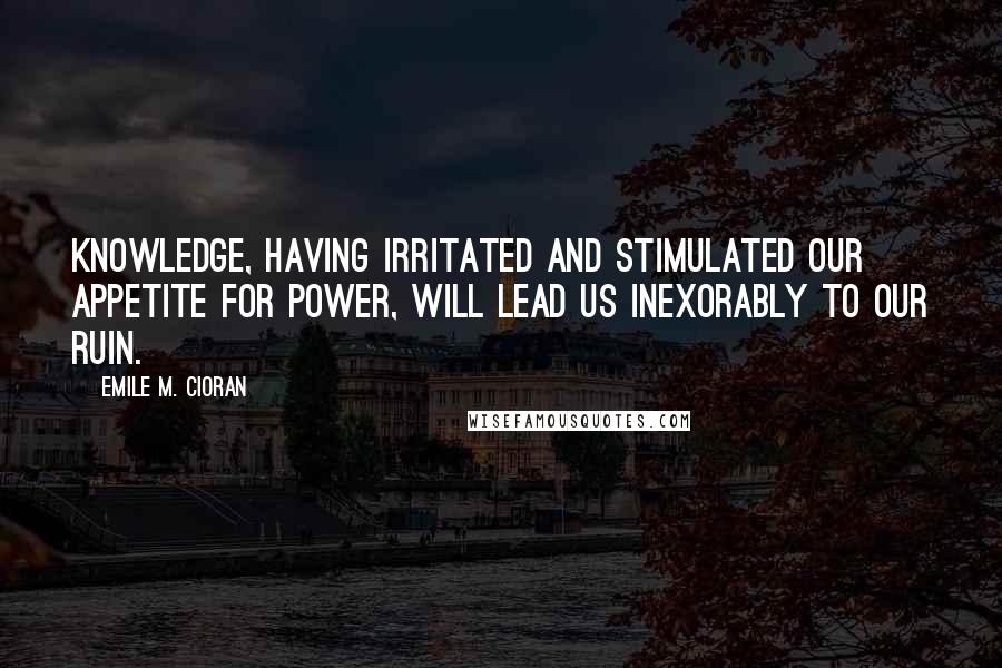 Emile M. Cioran Quotes: Knowledge, having irritated and stimulated our appetite for power, will lead us inexorably to our ruin.