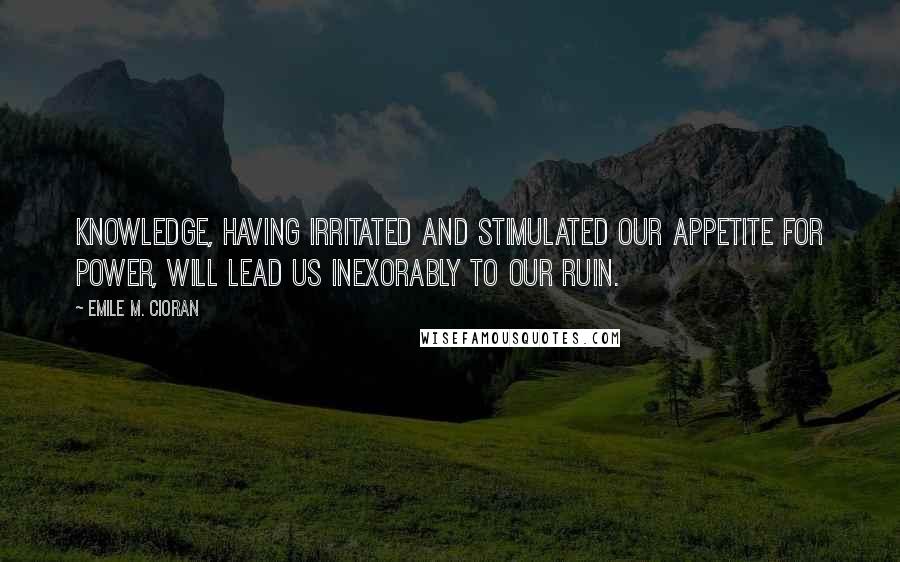 Emile M. Cioran Quotes: Knowledge, having irritated and stimulated our appetite for power, will lead us inexorably to our ruin.