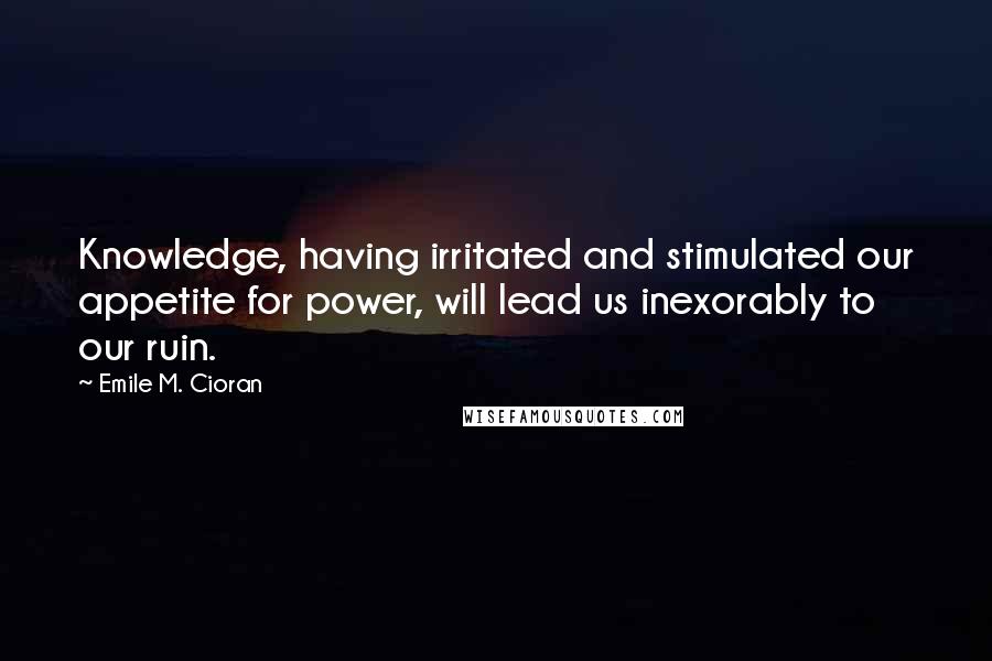 Emile M. Cioran Quotes: Knowledge, having irritated and stimulated our appetite for power, will lead us inexorably to our ruin.