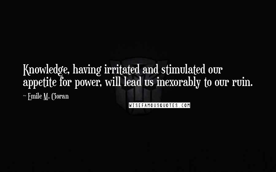 Emile M. Cioran Quotes: Knowledge, having irritated and stimulated our appetite for power, will lead us inexorably to our ruin.