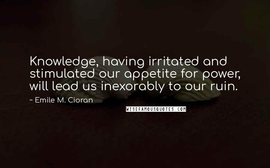 Emile M. Cioran Quotes: Knowledge, having irritated and stimulated our appetite for power, will lead us inexorably to our ruin.