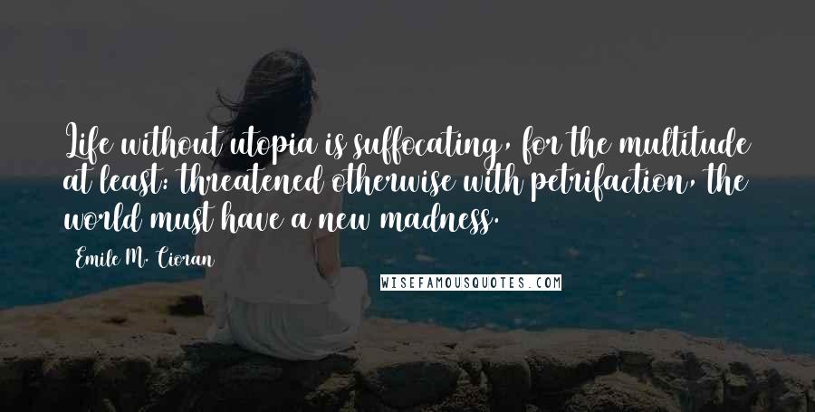 Emile M. Cioran Quotes: Life without utopia is suffocating, for the multitude at least: threatened otherwise with petrifaction, the world must have a new madness.