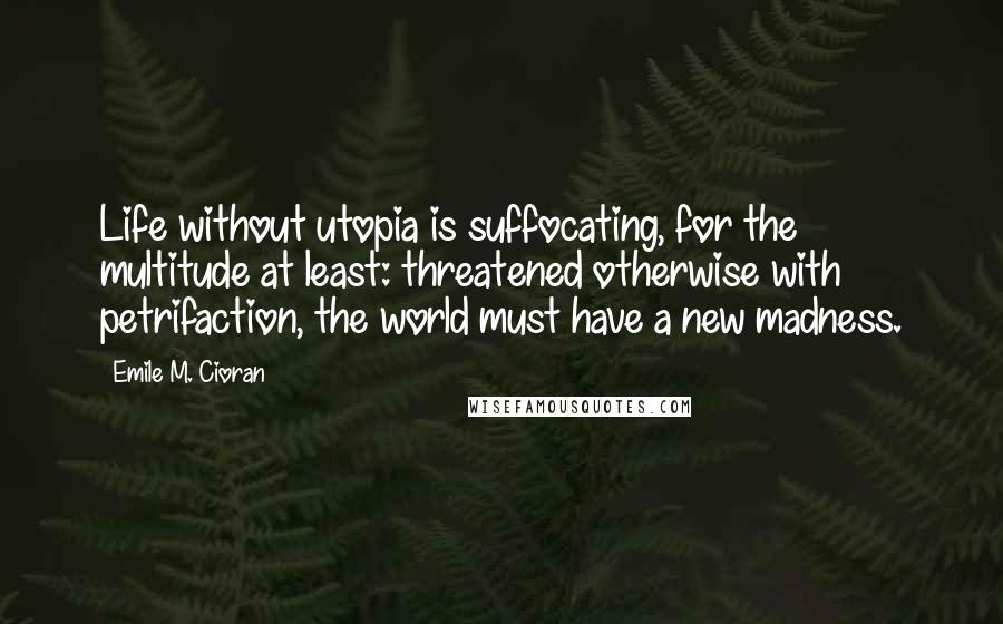 Emile M. Cioran Quotes: Life without utopia is suffocating, for the multitude at least: threatened otherwise with petrifaction, the world must have a new madness.