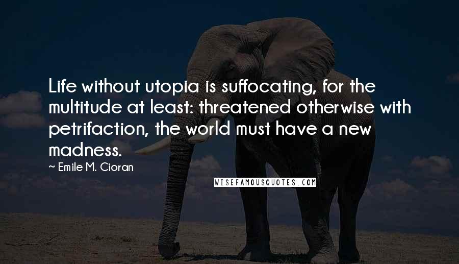 Emile M. Cioran Quotes: Life without utopia is suffocating, for the multitude at least: threatened otherwise with petrifaction, the world must have a new madness.