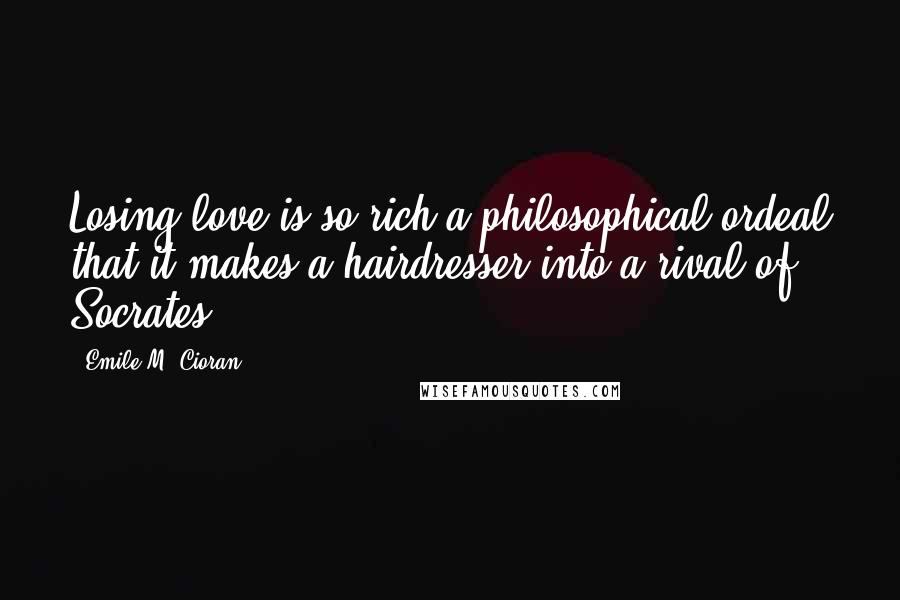 Emile M. Cioran Quotes: Losing love is so rich a philosophical ordeal that it makes a hairdresser into a rival of Socrates.