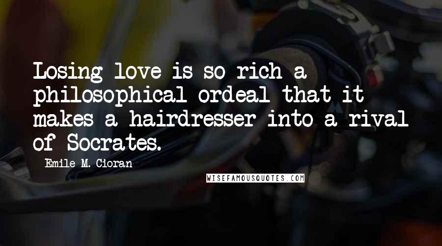 Emile M. Cioran Quotes: Losing love is so rich a philosophical ordeal that it makes a hairdresser into a rival of Socrates.