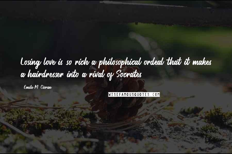 Emile M. Cioran Quotes: Losing love is so rich a philosophical ordeal that it makes a hairdresser into a rival of Socrates.