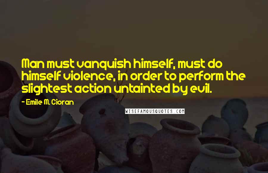Emile M. Cioran Quotes: Man must vanquish himself, must do himself violence, in order to perform the slightest action untainted by evil.