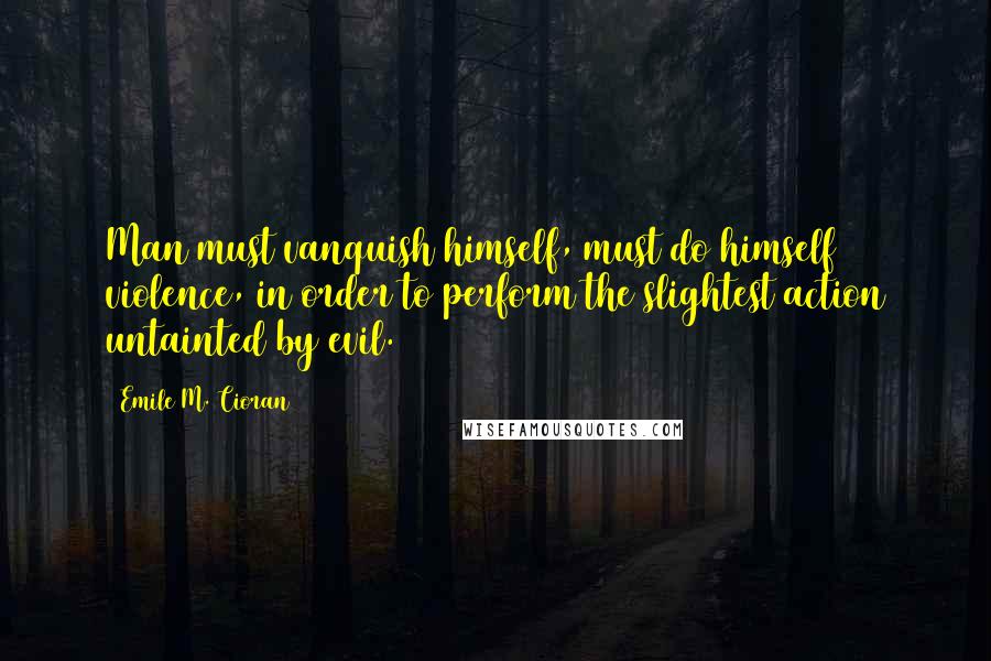 Emile M. Cioran Quotes: Man must vanquish himself, must do himself violence, in order to perform the slightest action untainted by evil.