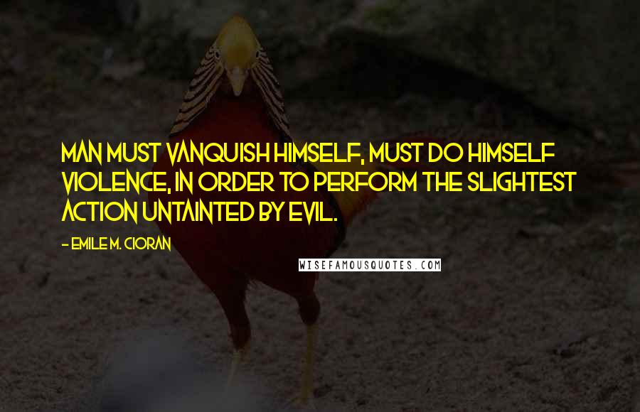 Emile M. Cioran Quotes: Man must vanquish himself, must do himself violence, in order to perform the slightest action untainted by evil.