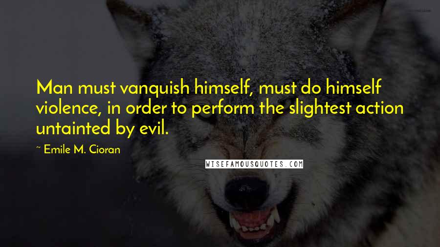 Emile M. Cioran Quotes: Man must vanquish himself, must do himself violence, in order to perform the slightest action untainted by evil.