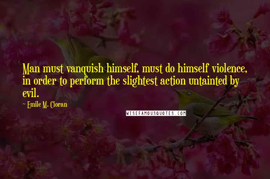 Emile M. Cioran Quotes: Man must vanquish himself, must do himself violence, in order to perform the slightest action untainted by evil.