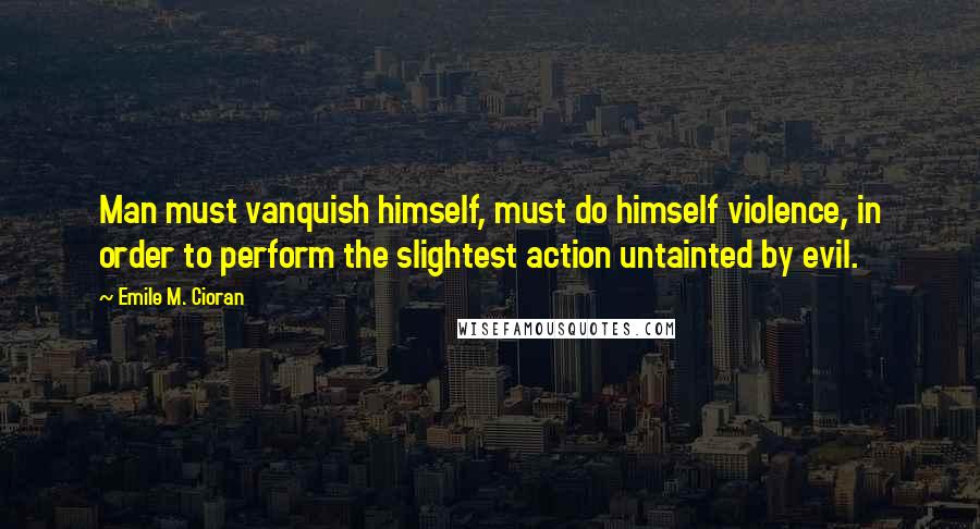 Emile M. Cioran Quotes: Man must vanquish himself, must do himself violence, in order to perform the slightest action untainted by evil.