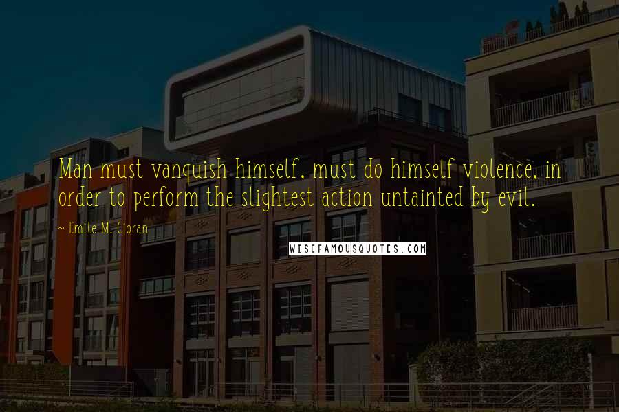 Emile M. Cioran Quotes: Man must vanquish himself, must do himself violence, in order to perform the slightest action untainted by evil.