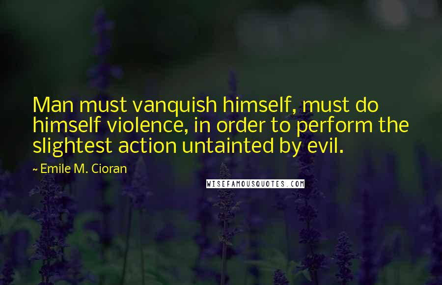 Emile M. Cioran Quotes: Man must vanquish himself, must do himself violence, in order to perform the slightest action untainted by evil.