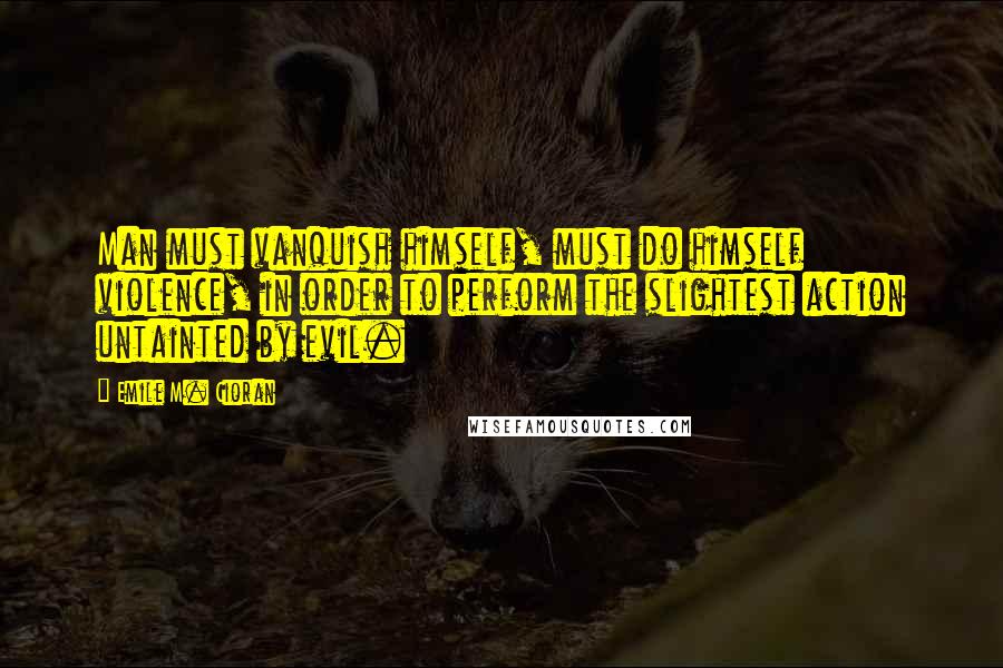 Emile M. Cioran Quotes: Man must vanquish himself, must do himself violence, in order to perform the slightest action untainted by evil.