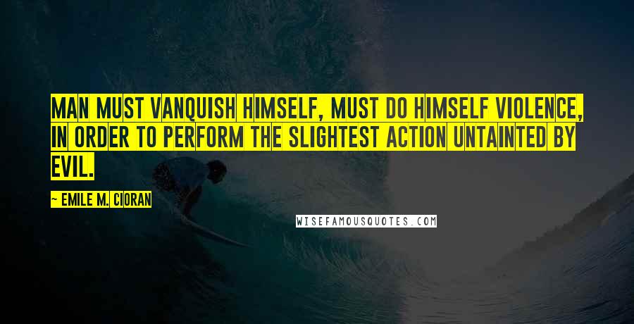 Emile M. Cioran Quotes: Man must vanquish himself, must do himself violence, in order to perform the slightest action untainted by evil.