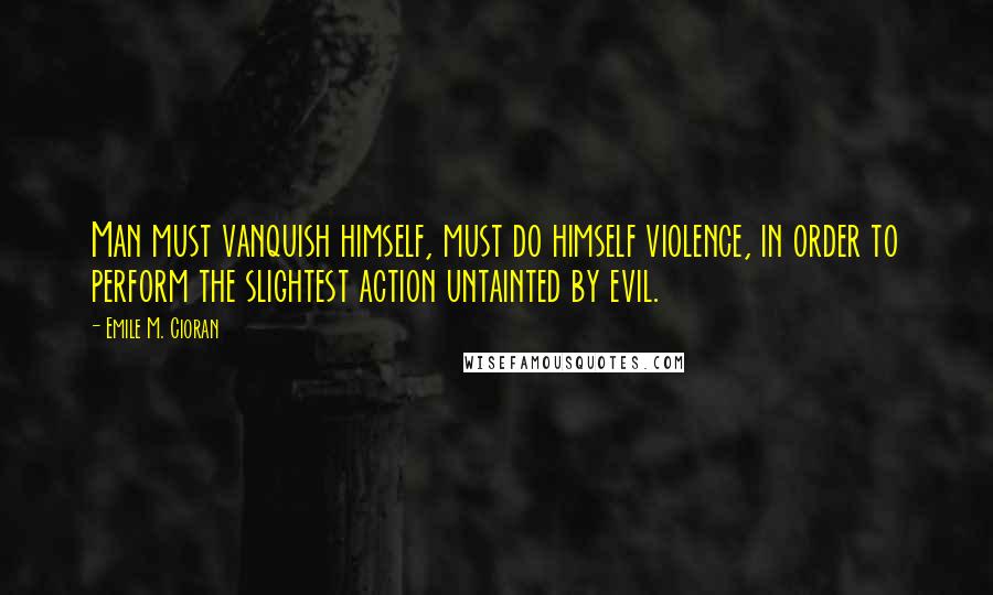 Emile M. Cioran Quotes: Man must vanquish himself, must do himself violence, in order to perform the slightest action untainted by evil.