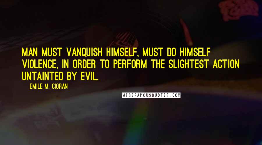 Emile M. Cioran Quotes: Man must vanquish himself, must do himself violence, in order to perform the slightest action untainted by evil.