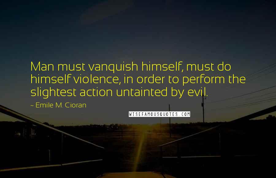 Emile M. Cioran Quotes: Man must vanquish himself, must do himself violence, in order to perform the slightest action untainted by evil.