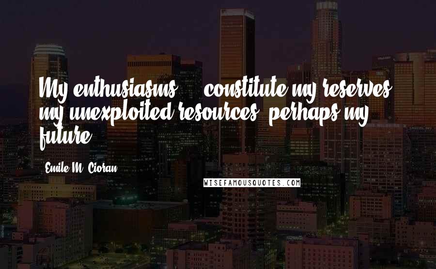 Emile M. Cioran Quotes: My enthusiasms ... constitute my reserves, my unexploited resources, perhaps my future.