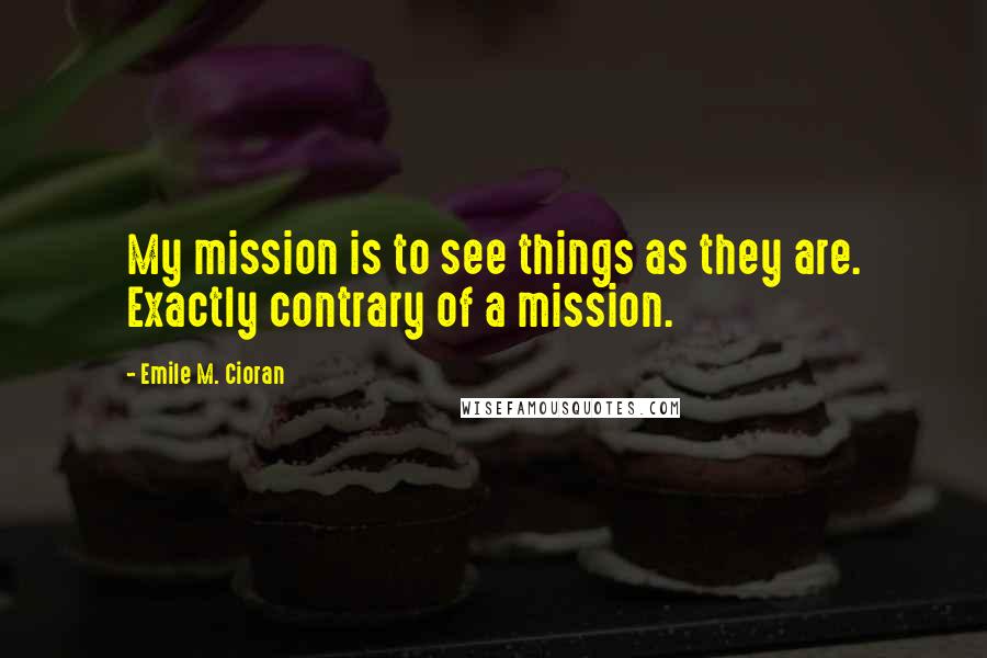 Emile M. Cioran Quotes: My mission is to see things as they are. Exactly contrary of a mission.