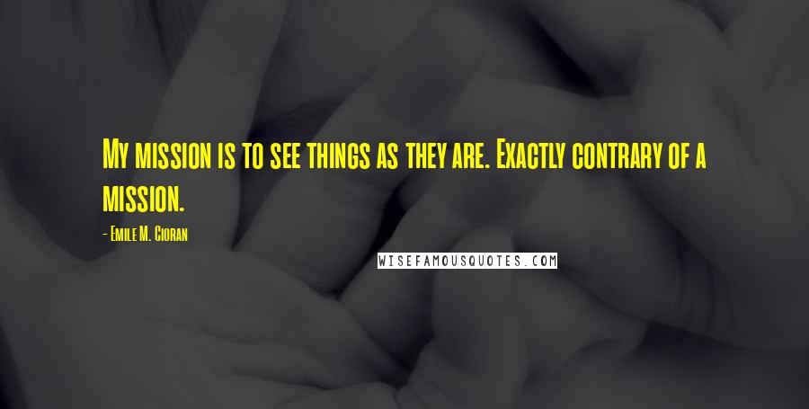 Emile M. Cioran Quotes: My mission is to see things as they are. Exactly contrary of a mission.