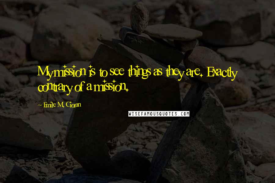 Emile M. Cioran Quotes: My mission is to see things as they are. Exactly contrary of a mission.