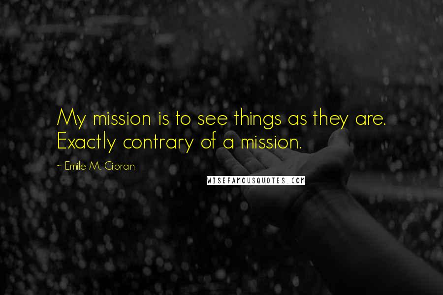 Emile M. Cioran Quotes: My mission is to see things as they are. Exactly contrary of a mission.