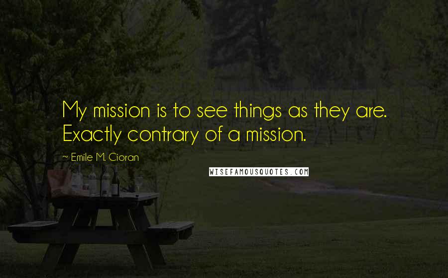 Emile M. Cioran Quotes: My mission is to see things as they are. Exactly contrary of a mission.