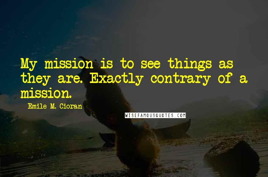 Emile M. Cioran Quotes: My mission is to see things as they are. Exactly contrary of a mission.