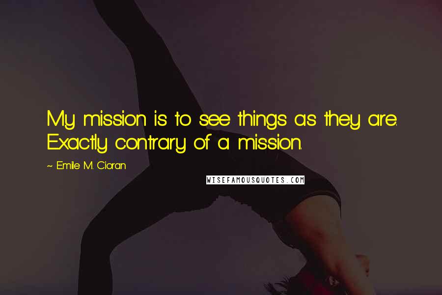 Emile M. Cioran Quotes: My mission is to see things as they are. Exactly contrary of a mission.