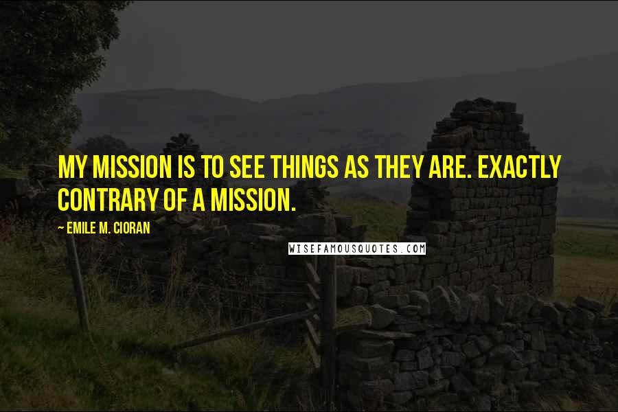 Emile M. Cioran Quotes: My mission is to see things as they are. Exactly contrary of a mission.