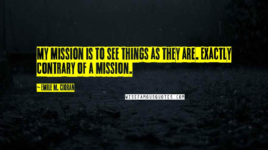 Emile M. Cioran Quotes: My mission is to see things as they are. Exactly contrary of a mission.