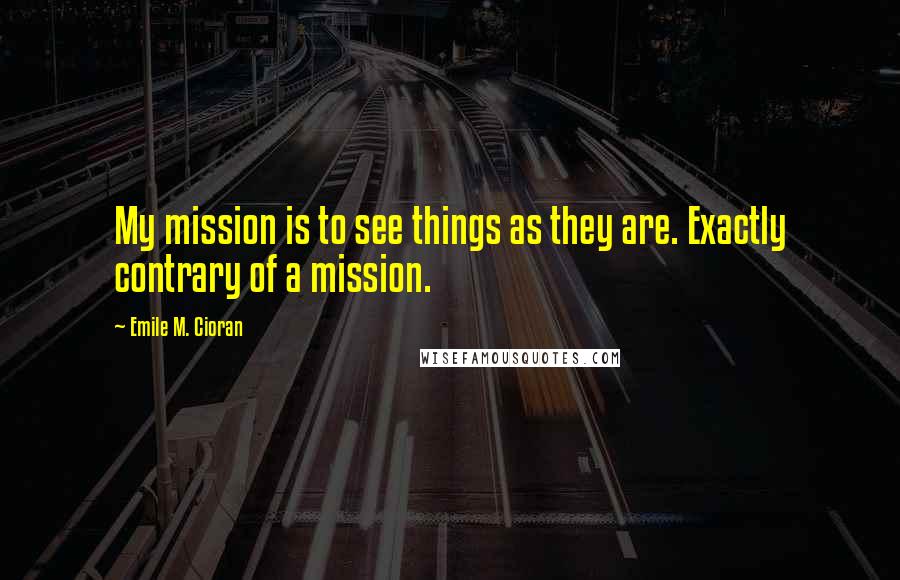 Emile M. Cioran Quotes: My mission is to see things as they are. Exactly contrary of a mission.