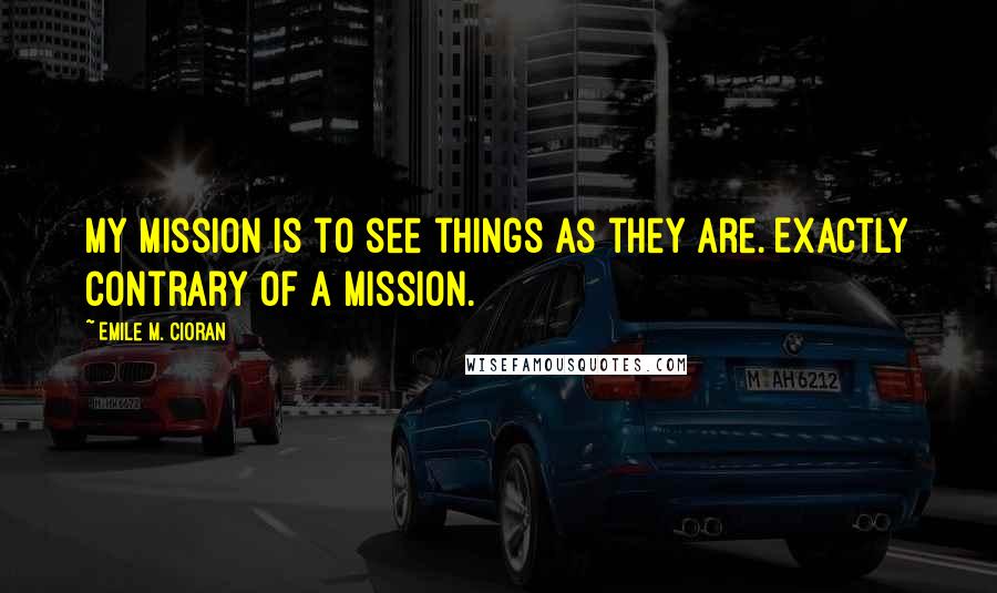 Emile M. Cioran Quotes: My mission is to see things as they are. Exactly contrary of a mission.