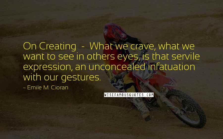 Emile M. Cioran Quotes: On Creating  -  What we crave, what we want to see in others eyes, is that servile expression, an unconcealed infatuation with our gestures.