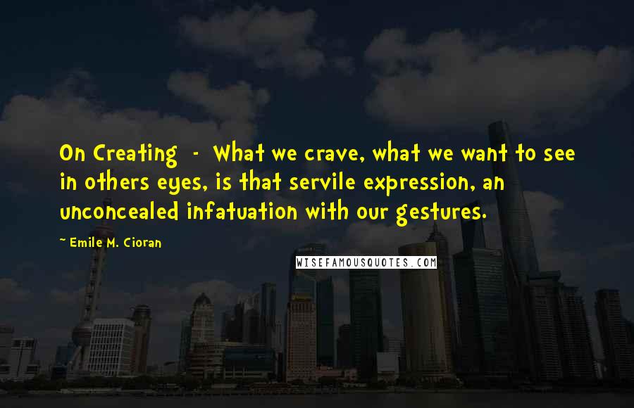 Emile M. Cioran Quotes: On Creating  -  What we crave, what we want to see in others eyes, is that servile expression, an unconcealed infatuation with our gestures.