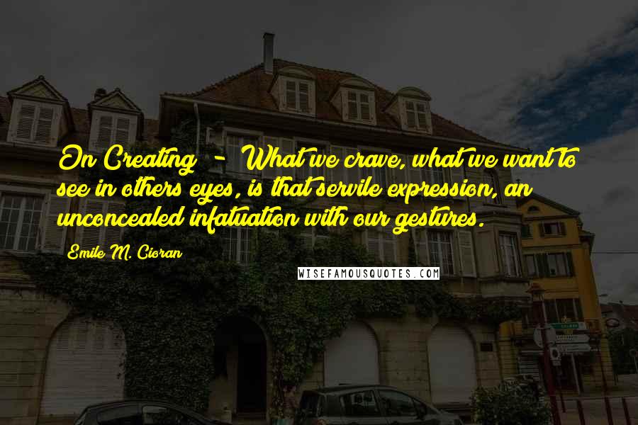 Emile M. Cioran Quotes: On Creating  -  What we crave, what we want to see in others eyes, is that servile expression, an unconcealed infatuation with our gestures.