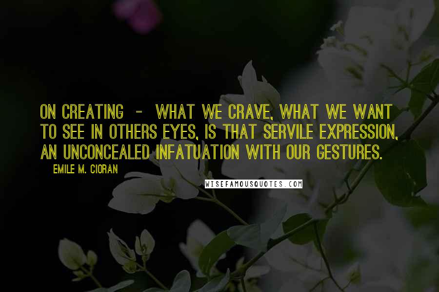 Emile M. Cioran Quotes: On Creating  -  What we crave, what we want to see in others eyes, is that servile expression, an unconcealed infatuation with our gestures.