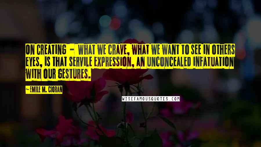 Emile M. Cioran Quotes: On Creating  -  What we crave, what we want to see in others eyes, is that servile expression, an unconcealed infatuation with our gestures.