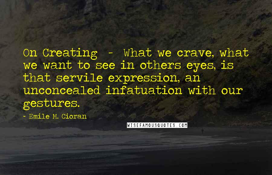 Emile M. Cioran Quotes: On Creating - What we crave, what we want to see in others eyes, is that servile expression, an unconcealed infatuation with our gestures.