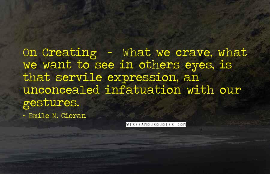 Emile M. Cioran Quotes: On Creating  -  What we crave, what we want to see in others eyes, is that servile expression, an unconcealed infatuation with our gestures.