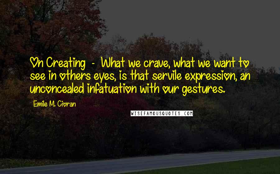 Emile M. Cioran Quotes: On Creating  -  What we crave, what we want to see in others eyes, is that servile expression, an unconcealed infatuation with our gestures.