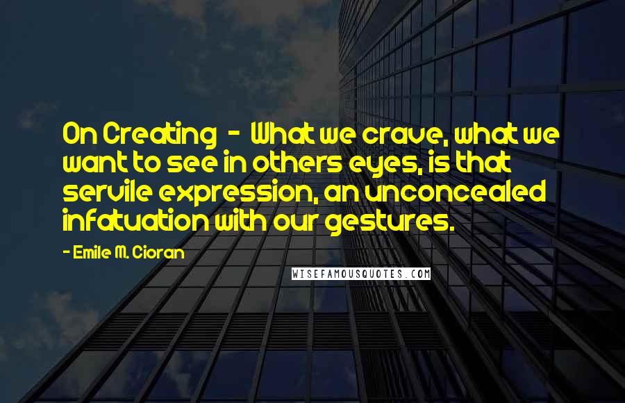 Emile M. Cioran Quotes: On Creating  -  What we crave, what we want to see in others eyes, is that servile expression, an unconcealed infatuation with our gestures.